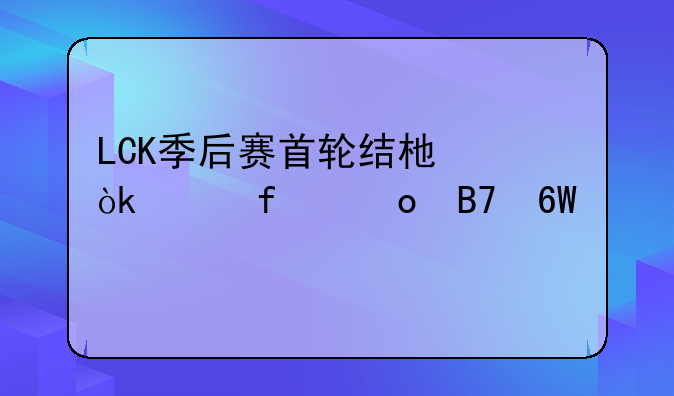 LCK季后赛首轮结束：洲际赛名单出炉