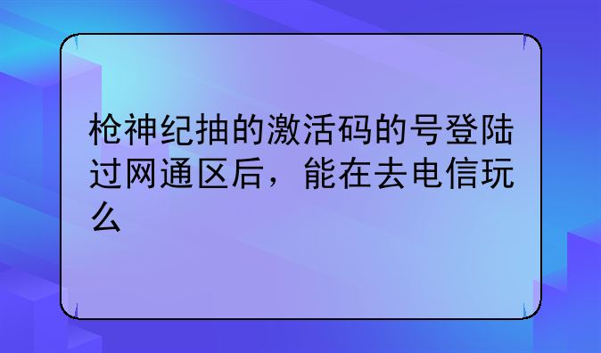 枪神纪抽的激活码的号登陆过网通区后，能在去电信玩么
