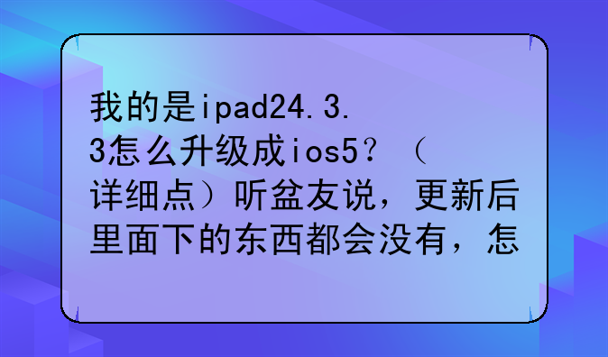 我的是ipad24.3.3怎么升级成ios5？（详细点）听盆友说，更新后里面下的东西都会没有，怎么保留？